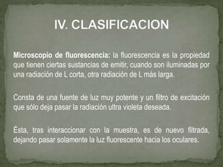Microscopio de fluorescencia: la fluorescencia es la propiedad
que tienen ciertas sustancias de emitir, cuando son iluminadas por
una radiación de L corta, otra radiación de L más larga.
Consta de una fuente de luz muy potente y un filtro de excitación
que sólo deja pasar la radiación ultra violeta deseada.
Ésta, tras interaccionar con la muestra, es de nuevo filtrada,
dejando pasar solamente la luz fluorescente hacia los oculares.
 
