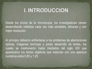 Desde los inicios de la microscopia, los investigadores vienen
desarrollando métodos cada vez más sensibles, eficaces y con
mejor resolución.
Al principio debieron enfrentarse a los problemas de aberraciones
ópticas, imágenes borrosas y pobre desarrollo de lentes, los
cuales se mantuvieron hasta mediados del siglo XIX que
aparecieron los lentes objetivos que reducían con una apertura
numérica entre 0.65 y 1.25.
 