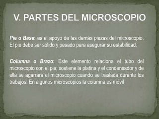 Pie o Base: es el apoyo de las demás piezas del microscopio.
El pie debe ser sólido y pesado para asegurar su estabilidad.
Columna o Brazo: Este elemento relaciona el tubo del
microscopio con el pie; sostiene la platina y el condensador y de
ella se agarrará el microscopio cuando se traslada durante los
trabajos. En algunos microscopios la columna es móvil
 
