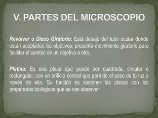 Revólver o Disco Giratorio: Está debajo del tubo ocular donde
están acoplados los objetivos, presenta movimiento giratorio para
facilitar el cambio de un objetivo a otro.
Platina: Es una placa que puede ser cuadrada, circular o
rectangular, con un orificio central que permite el paso de la luz a
través de ella. Su función es sostener las placas con los
preparados biológicos que se van observar
 
