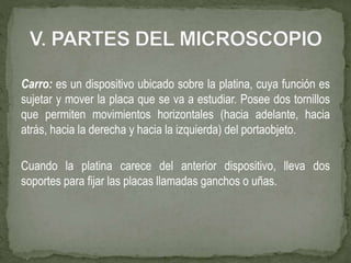 Carro: es un dispositivo ubicado sobre la platina, cuya función es
sujetar y mover la placa que se va a estudiar. Posee dos tornillos
que permiten movimientos horizontales (hacia adelante, hacia
atrás, hacia la derecha y hacia la izquierda) del portaobjeto.
Cuando la platina carece del anterior dispositivo, lleva dos
soportes para fijar las placas llamadas ganchos o uñas.
 