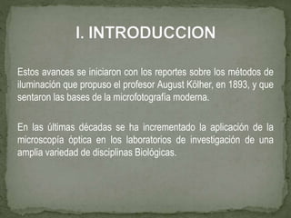 Estos avances se iniciaron con los reportes sobre los métodos de
iluminación que propuso el profesor August Kölher, en 1893, y que
sentaron las bases de la microfotografía moderna.
En las últimas décadas se ha incrementado la aplicación de la
microscopía óptica en los laboratorios de investigación de una
amplia variedad de disciplinas Biológicas.
 