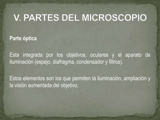Parte óptica
Esta integrada por los objetivos, oculares y el aparato de
iluminación (espejo, diafragma, condensador y filtros).
Estos elementos son los que permiten la iluminación, ampliación y
la visión aumentada del objetivo.
 