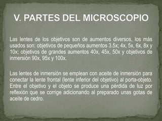 Las lentes de los objetivos son de aumentos diversos, los más
usados son: objetivos de pequeños aumentos 3.5x; 4x, 5x, 6x, 8x y
10x; objetivos de grandes aumentos 40x, 45x, 50x y objetivos de
inmersión 90x, 95x y 100x.
Las lentes de inmersión se emplean con aceite de inmersión para
conectar la lente frontal (lente inferior del objetivo) al porta-objeto.
Entre el objetivo y el objeto se produce una pérdida de luz por
reflexión que se corrige adicionando al preparado unas gotas de
aceite de cedro.
 