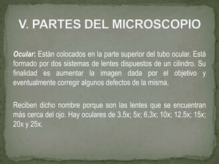 Ocular: Están colocados en la parte superior del tubo ocular. Está
formado por dos sistemas de lentes dispuestos de un cilindro. Su
finalidad es aumentar la imagen dada por el objetivo y
eventualmente corregir algunos defectos de la misma.
Reciben dicho nombre porque son las lentes que se encuentran
más cerca del ojo. Hay oculares de 3.5x; 5x; 6,3x; 10x; 12.5x; 15x;
20x y 25x.
 