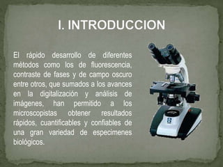 El rápido desarrollo de diferentes
métodos como los de fluorescencia,
contraste de fases y de campo oscuro
entre otros, que sumados a los avances
en la digitalización y análisis de
imágenes, han permitido a los
microscopistas obtener resultados
rápidos, cuantificables y confiables de
una gran variedad de especimenes
biológicos.
 
