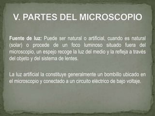 Fuente de luz: Puede ser natural o artificial, cuando es natural
(solar) o procede de un foco luminoso situado fuera del
microscopio, un espejo recoge la luz del medio y la refleja a través
del objeto y del sistema de lentes.
La luz artificial la constituye generalmente un bombillo ubicado en
el microscopio y conectado a un circuito eléctrico de bajo voltaje.
 