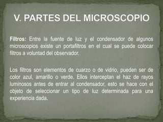 Filtros: Entre la fuente de luz y el condensador de algunos
microscopios existe un portafiltros en el cual se puede colocar
filtros a voluntad del observador.
Los filtros son elementos de cuarzo o de vidrio, pueden ser de
color azul, amarillo o verde. Ellos interceptan el haz de rayos
luminosos antes de entrar al condensador, esto se hace con el
objeto de seleccionar un tipo de luz determinada para una
experiencia dada.
 
