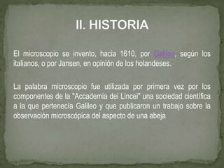 El microscopio se invento, hacia 1610, por Galileo, según los
italianos, o por Jansen, en opinión de los holandeses.
La palabra microscopio fue utilizada por primera vez por los
componentes de la "Accademia dei Lincei" una sociedad científica
a la que pertenecía Galileo y que publicaron un trabajo sobre la
observación microscópica del aspecto de una abeja
 