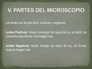 Las lentes son de dos tipos: positivas y negativas.
Lentes Positivas: Hacen converger los rayos de luz, es decir, los
concentra para formar una imagen real.
Lentes Negativas: Hacen divergir los rayos de luz, sin formar
ninguna imagen real.
 