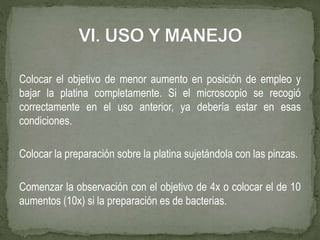 Colocar el objetivo de menor aumento en posición de empleo y
bajar la platina completamente. Si el microscopio se recogió
correctamente en el uso anterior, ya debería estar en esas
condiciones.
Colocar la preparación sobre la platina sujetándola con las pinzas.
Comenzar la observación con el objetivo de 4x o colocar el de 10
aumentos (10x) si la preparación es de bacterias.
 