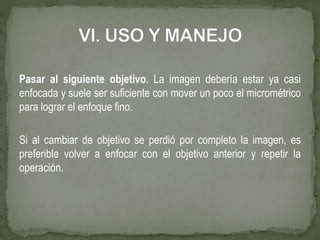 Pasar al siguiente objetivo. La imagen debería estar ya casi
enfocada y suele ser suficiente con mover un poco el micrométrico
para lograr el enfoque fino.
Si al cambiar de objetivo se perdió por completo la imagen, es
preferible volver a enfocar con el objetivo anterior y repetir la
operación.
 