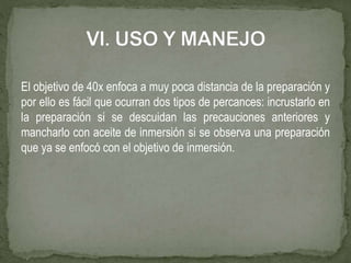 El objetivo de 40x enfoca a muy poca distancia de la preparación y
por ello es fácil que ocurran dos tipos de percances: incrustarlo en
la preparación si se descuidan las precauciones anteriores y
mancharlo con aceite de inmersión si se observa una preparación
que ya se enfocó con el objetivo de inmersión.
 