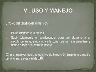 Empleo del objetivo de inmersión:
a. Bajar totalmente la platina.
b. Subir totalmente el condensador para ver claramente el
círculo de luz que nos indica la zona que se va a visualizar y
donde habrá que echar el aceite.
Girar el revólver hacia el objetivo de inmersión dejándolo a medio
camino entre éste y el de x40.
 