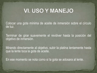 Colocar una gota mínima de aceite de inmersión sobre el círculo
de luz.
Terminar de girar suavemente el revólver hasta la posición del
objetivo de inmersión.
Mirando directamente al objetivo, subir la platina lentamente hasta
que la lente toca la gota de aceite.
En ese momento se nota como si la gota se adosara al lente.
 