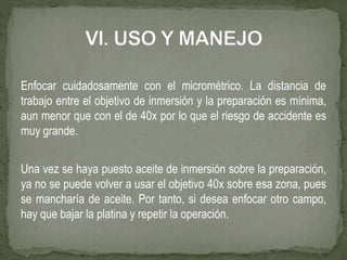 Enfocar cuidadosamente con el micrométrico. La distancia de
trabajo entre el objetivo de inmersión y la preparación es mínima,
aun menor que con el de 40x por lo que el riesgo de accidente es
muy grande.
Una vez se haya puesto aceite de inmersión sobre la preparación,
ya no se puede volver a usar el objetivo 40x sobre esa zona, pues
se mancharía de aceite. Por tanto, si desea enfocar otro campo,
hay que bajar la platina y repetir la operación.
 