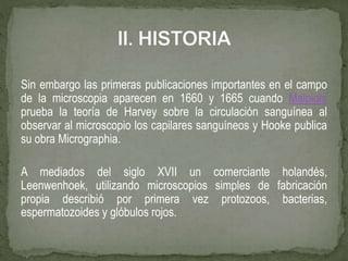 Sin embargo las primeras publicaciones importantes en el campo
de la microscopia aparecen en 1660 y 1665 cuando Malpighi
prueba la teoría de Harvey sobre la circulación sanguínea al
observar al microscopio los capilares sanguíneos y Hooke publica
su obra Micrographia.
A mediados del siglo XVII un comerciante holandés,
Leenwenhoek, utilizando microscopios simples de fabricación
propia describió por primera vez protozoos, bacterias,
espermatozoides y glóbulos rojos.
 