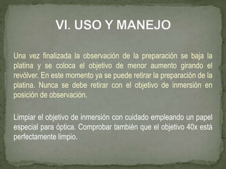 Una vez finalizada la observación de la preparación se baja la
platina y se coloca el objetivo de menor aumento girando el
revólver. En este momento ya se puede retirar la preparación de la
platina. Nunca se debe retirar con el objetivo de inmersión en
posición de observación.
Limpiar el objetivo de inmersión con cuidado empleando un papel
especial para óptica. Comprobar también que el objetivo 40x está
perfectamente limpio.
 