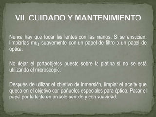 Nunca hay que tocar las lentes con las manos. Si se ensucian,
limpiarlas muy suavemente con un papel de filtro o un papel de
óptica.
No dejar el portaobjetos puesto sobre la platina si no se está
utilizando el microscopio.
Después de utilizar el objetivo de inmersión, limpiar el aceite que
queda en el objetivo con pañuelos especiales para óptica. Pasar el
papel por la lente en un solo sentido y con suavidad.
 