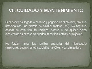Si el aceite ha llegado a secarse y pegarse en el objetivo, hay que
limpiarlo con una mezcla de alcohol-acetona (7:3). No hay que
abusar de este tipo de limpieza, porque si se aplican estos
disolventes en exceso se pueden dañar las lentes y su sujeción.
No forzar nunca los tornillos giratorios del microscopio
(macrométrico, micrométrico, platina, revólver y condensador).
 