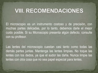 El microscopio es un instrumento costoso y de precisión, con
muchas partes delicadas, por lo tanto, debemos darle el mejor
cuido posible. Si su Microscopio presenta algún defecto, consulte
con su profesor.
Las lentes del microscopio cuestan casi tanto como todas las
demás partes juntas. Mantenga las lentes limpias. No toque las
lentes con los dedos, ya que el sudor las daña. Nunca limpie las
lentes con otra cosa que no sea papel especial para lentes.
 