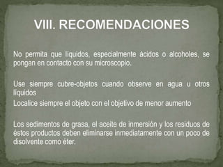 No permita que líquidos, especialmente ácidos o alcoholes, se
pongan en contacto con su microscopio.
Use siempre cubre-objetos cuando observe en agua u otros
líquidos
Localice siempre el objeto con el objetivo de menor aumento
Los sedimentos de grasa, el aceite de inmersión y los residuos de
éstos productos deben eliminarse inmediatamente con un poco de
disolvente como éter.
 