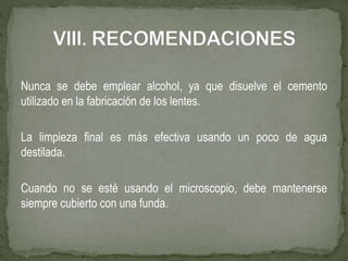 Nunca se debe emplear alcohol, ya que disuelve el cemento
utilizado en la fabricación de los lentes.
La limpieza final es más efectiva usando un poco de agua
destilada.
Cuando no se esté usando el microscopio, debe mantenerse
siempre cubierto con una funda.
 