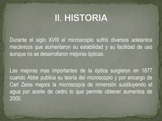 Durante el siglo XVIII el microscopio sufrió diversos adelantos
mecánicos que aumentaron su estabilidad y su facilidad de uso
aunque no se desarrollaron mejoras ópticas.
Las mejoras mas importantes de la óptica surgieron en 1877
cuando Abbe publica su teoría del microscopio y por encargo de
Carl Zeiss mejora la microscopía de inmersión sustituyendo el
agua por aceite de cedro lo que permite obtener aumentos de
2000.
 