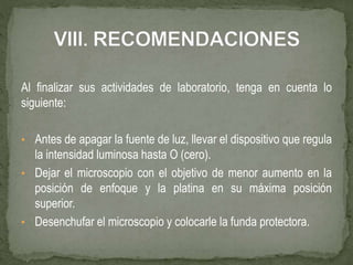 Al finalizar sus actividades de laboratorio, tenga en cuenta lo
siguiente:
• Antes de apagar la fuente de luz, llevar el dispositivo que regula
la intensidad luminosa hasta O (cero).
• Dejar el microscopio con el objetivo de menor aumento en la
posición de enfoque y la platina en su máxima posición
superior.
• Desenchufar el microscopio y colocarle la funda protectora.
 