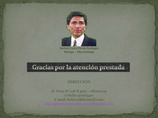 Herbert Larry Flores Reátegui
Biólogo – Microbiólogo
DIRECCION
Jr. Lima Nº 208 II piso – oficina 09
Celular 977563430
E-mail: helarry@hotmail.com
www.laboratorioorionpuno.blogspot.com
 