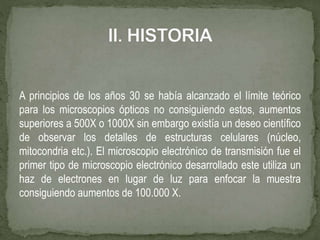 A principios de los años 30 se había alcanzado el límite teórico
para los microscopios ópticos no consiguiendo estos, aumentos
superiores a 500X o 1000X sin embargo existía un deseo científico
de observar los detalles de estructuras celulares (núcleo,
mitocondria etc.). El microscopio electrónico de transmisión fue el
primer tipo de microscopio electrónico desarrollado este utiliza un
haz de electrones en lugar de luz para enfocar la muestra
consiguiendo aumentos de 100.000 X.
 