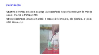 Diafanização
Objetiva a retirada do álcool da peça (as substâncias inclusoras dissolvem-se mal no
álcool) e torná-la transparente;
Utiliza substâncias solúveis em álcool e capazes de eliminá-lo, por exemplo, o toluol,
xilol, benzol, etc.
 