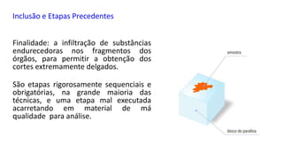 Inclusão e Etapas Precedentes
Finalidade: a infiltração de substâncias
endurecedoras nos fragmentos dos
órgãos, para permitir a obtenção dos
cortes extremamente delgados.
São etapas rigorosamente sequenciais e
obrigatórias, na grande maioria das
técnicas, e uma etapa mal executada
acarretando em material de má
qualidade para análise.
 