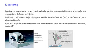 Microtomia
Consiste na obtenção de cortes o mais delgado possível, que possibilite a sua observação aos
microscópios de luz ou eletrônico;
Utiliza-se o micrótomo, cuja regulagem medida em micrômetros (ML) e nanômetros (ME -
ultramicrótomo);
Após esta etapa os cortes serão coletados em lâminas de vidro para a ML ou em telas de cobre,
para a ME.
 