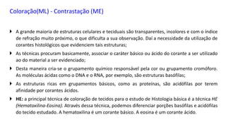 Coloração(ML) - Contrastação (ME)
 A grande maioria de estruturas celulares e teciduais são transparentes, incolores e com o índice
de refração muito próximo, o que dificulta a sua observação. Daí a necessidade da utilização de
corantes histológicos que evidenciem tais estruturas;
 As técnicas procuram basicamente, associar o caráter básico ou ácido do corante a ser utilizado
ao do material a ser evidenciado;
 Desta maneira cria-se o grupamento químico responsável pela cor ou grupamento cromóforo.
As moléculas ácidas como o DNA e o RNA, por exemplo, são estruturas basófilas;
 As estruturas ricas em grupamentos básicos, como as proteínas, são acidófilas por terem
afinidade por corantes ácidos.
 HE: a principal técnica de coloração de tecidos para o estudo de Histologia básica é a técnica HE
(Hematoxilina-Eosina). Através dessa técnica, podemos diferenciar porções basófilas e acidófilas
do tecido estudado. A hematoxilina é um corante básico. A eosina é um corante ácido.
 