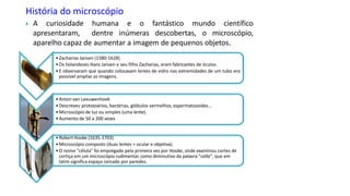 História do microscópio
 A curiosidade humana e o fantástico mundo científico
apresentaram, dentre inúmeras descobertas, o microscópio,
aparelho capaz de aumentar a imagem de pequenos objetos.
• Zacharias Jansen (1580-1628)
• Os holandeses Hans Jansen e seu filho Zacharias, eram fabricantes de óculos.
•E observaram que quando colocavam lentes de vidro nas extremidades de um tubo era
possível ampliar as imagens.
•Anton van Leeuwenhoek
•Descreveu protozoários, bactérias, glóbulos vermelhos, espermatozoides...
•Microscópio de luz ou simples (uma lente).
•Aumento de 50 a 200 vezes
•Robert Hooke (1635-1703)
•Microscópio composto (duas lentes = ocular e objetiva).
•O nome "célula" foi empregado pela primeira vez por Hooke, onde examinou cortes de
cortiça em um microscópio rudimentar, como diminutivo da palavra "cella", que em
latim significa espaço cercado por paredes.
 