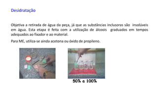 Desidratação
Objetiva a retirada de água da peça, já que as substâncias inclusoras são insolúveis
em água. Esta etapa é feita com a utilização de álcoois graduados em tempos
adequados ao fixador e ao material.
Para ME, utiliza-se ainda acetona ou óxido de propileno.
50% a 100%
 