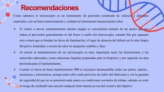 Recomendaciones
Como sabemos el microscopio es un instrumento de precisión construido de valiosos y delicados
materiales, con un buen mantenimiento y cuidado tal instrumento durara muchos años.
➢ Si vamos a mover constantemente nuestro equipo es conveniente tomarlo de las partes que nos
indica el proveedor generalmente es del brazo o cuello del microscopio, estando frío por supuesto
esto evitará que se fundan los focos de iluminación, el lugar de almacén del deberá ser lo más limpio
del polvo, humedad, o exceso de calor en anaqueles estables y fijos.
➢ Al iniciar el mantenimiento de un microscopio es muy importante tener las herramientas y los
materiales adecuados, como soluciones líquidas preparadas para la limpieza; y por supuesto un área
destinada para el mantenimiento.
➢ Cuando se inicia un buen mantenimiento NO es necesario desensamblar todas sus partes: ópticas,
mecánicas y electrónicas, porque todos ellos están provistos de sellos del fabricante y con la garantía
de seguridad de que no se penetrará nada nunca en condiciones normales de trabajo, además se corre
el riesgo de confundir una cara de cualquier lente interna ya sea del ocular o del objetivo.
 
