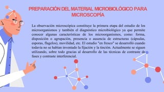 PREPARACIÓNDELMATERIAL MICROBIOLÓGICO PARA
MICROSCOPÍA
La observación microscópica constituye la primera etapa del estudio de los
microorganismos y también el diagnóstico microbiológico ya que permite
conocer algunas características de los microorganismos, como: forma,
disposición o agrupación, presencia o ausencia de estructuras (cápsulas,
esporas, flagelos), movilidad, etc. El estudio "en fresco" se desarrolló cuando
todavía no se habían inventado la fijación y la tinción. Actualmente se siguen
utilizando, sobre todo gracias al desarrollo de las técnicas de contraste de
fases y contraste interferencial.
 