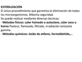 ESTERILIZACIÓN
El único procedimiento que garantiza la eliminación de todos
los microorganismos. Máxima seguridad.
Se puede realizar mediante diversas técnicas:
- Métodos físicos: calor húmedo o autoclave, calor seco u
horno Pasteur, flameado, filtrado, irradiación ionizante
gamma.
- Métodos químicos: óxido de etileno, formaldehído,…
 