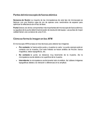 Partes delmicroscopio de fuerza atómica
Sensores de flexión La mayoría de las micropalancas de este tipo de microscopio se
fabrican con una finísima capa de oro de apenas unos nanómetros de espesor para
optimizar la reflectancia de el haz de láser.
Punta Estees uno de los componentes más importantes del microscopiode fuerza atómica.
La agudeza de la punta determinará el poder de resolución del equipo. Las puntas de mayor
calidad tienen una curvatura de unos 5 nm.
Cómo se forma la imagen en los AFM
El microscopio AFM se basa en tres técnicas para obtener las imágenes
 Por contacto: la fuerza entre punta y muestra no varía. La punta siempre está en
contacto con la muestra. Con este método se hacen análisis de fricción, fuerza
magnética, datos topográficos, etc.
 No contacto: la punta se distancia muy levemente de la muestra. Así la
micropalanca oscila debido a la superficie de la muestra.
 Intermitente:la micropalanca oscila durante todo el análisis. Así obtiene imágenes
topográficas debido a la vibración o diferencias en la amplitud.
 
