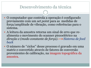 Desenvolvimento da técnica
 O computador que controla a operação é configurado
previamente com um set point para as medidas de
força/amplitude de vibração, como referências para o
sistema.
 A leitura da amostra retorna um sinal de erro que re-
alimenta o movimento do scanner piezoelétrico na
direção z (modo constante de força). Sistema de feed
back
 O número de ‘’ciclos’’ desse processo é gravado em uma
matriz e convertido através de fatores de conversão
provenientes de calibração, na imagem topográfica da
amostra.
 