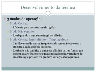 Desenvolvimento da técnica
 3 modos de operação:
 Modo Contato
 Eficiente para amostras mais rígidas
 Modo Não contato
 Ideal quando a amostra é frágil ou elástica
 Modo Contato Intermitente – Tapping Mode
 Cantilever oscila na sua frequência de ressonância e toca a
amostra a cada ciclo de oscilação.
 Ideal pois não danifica a amostra, elimina outras forças que
podem atuar (friccção) e é mais indicado para varredura de
amostras que possam ter grandes variações topográficas.
 