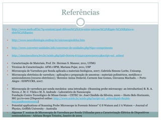 Referências
 http://www.meib.uff.br/?q=content/qual-diferen%C3%A7a-entre-microsc%C3%B3pio-%C3%B3tico-e-
eletr%C3%B4nico
 http://www.neurofisiologia.unifesp.br/microscopiodeluz.htm
 http://www.converter-unidades.info/conversor-de-unidades.php?tipo=comprimento
 http://cienciaecultura.bvs.br/scielo.php?pid=S0009-67252013000300013&script=sci_arttext
 Caracterização de Materiais, Prof. Dr. Herman S. Mansur, 2011, UFMG
 Técnicas de Caracterização: AFM e SPM, Mariana Pojar, 2011, USP
 Microscopia de Varredura por Sonda aplicada a materiais biológicos, 2007, Gabriela Simone Lorite, Unicamp.
 Microscopia eletrônica de varredura : aplicações e preparação de amostras : materiais poliméricos, metálicos e
semicondutores [recurso eletrônico] / Berenice Anina Dedavid, Carmem Isse Gomes, Giovanna Machado. – Porto
Alegre : EDIPUCRS, 2007.

 Microscopia de varredura por sonda mecânica: uma introdução -(Scanning probe microscopy: an introduction) B. R. A.
Neves, J. M. C. Vilela e M. S. Andrade - Laboratório de Nanoscopia
Fundação Centro Tecnológico de Minas Gerais – CETEC Av. José Cândido da Silveira, 2000 – Horto Belo Horizonte,
MG 31170-000 [Disponível online: http://www.scielo.br/scielo.php?script=sci_arttext&pid=S0366-
69131998000600002]
 Potential applications of Scanning Probe Microscope in Forensic Science” G S Watson and J A Watson – Journal of
Physics, Griffith University - Australia
 Algumas T´ecnicas de Microscopia de Varredura por Sonda Utilizadas para a Caracterização Elétrica de Dispositivos
semicondutores - Adriana Borges Teixeira, Janeiro de 2009
 