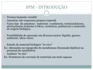 SPM - INTRODUÇÃO
 Técnica bastante versátil:
o Amostras não requerem preparo especial.
o Vasto tipo de amostras : materiais condutores, semicondutores,
eletricamente isolantes (vidros, cerâmicas, polímeros) e materiais
de origem biológica.
o Possibilidade de operação em diversos meios: líquido, gasoso,
ambiente, ultra-vácuo.
o Estudo do material biológico “in vivo”
Ex: Alterações na topografia de membranas (bicamada lipídica) na
presença de anestésicos.
o Análises “in situ”
Ex: Fenômeno de corrosão de materiais em meio aquoso.
 