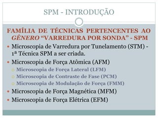 SPM - INTRODUÇÃO
FAMÍLIA DE TÉCNICAS PERTENCENTES AO
GÊNERO “VARREDURA POR SONDA” - SPM
 Microscopia de Varredura por Tunelamento (STM) -
1ª Técnica SPM a ser criada.
 Microscopia de Força Atômica (AFM)
 Microscopia de Força Lateral (LFM)
 Microscopia de Contraste de Fase (PCM)
 Microscopia de Modulação de Força (FMM)
 Microscopia de Força Magnética (MFM)
 Microscopia de Força Elétrica (EFM)
 