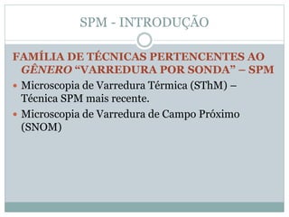 SPM - INTRODUÇÃO
FAMÍLIA DE TÉCNICAS PERTENCENTES AO
GÊNERO “VARREDURA POR SONDA” – SPM
 Microscopia de Varredura Térmica (SThM) –
Técnica SPM mais recente.
 Microscopia de Varredura de Campo Próximo
(SNOM)
 
