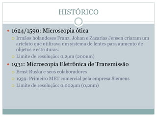 HISTÓRICO
 1624/1590: Microscopia ótica
 Irmãos holandeses Franz, Johan e Zacarias Jensen criaram um
artefato que utilizava um sistema de lentes para aumento de
objetos e estruturas.
 Limite de resolução: 0,2µm (200nm)
 1931: Microscopia Eletrônica de Transmissão
 Ernst Ruska e seus colaboradores
 1939: Primeiro MET comercial pela empresa Siemens
 Limite de resolução: 0,002µm (0,2nm)
 
