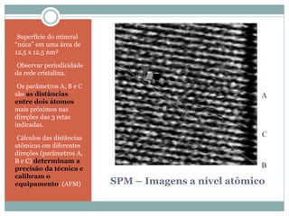 SPM – Imagens a nível atômico
•Superfície do mineral
“mica” em uma área de
12,5 x 12,5 nm²
•Observar periodicidade
da rede cristalina.
•Os parâmetros A, B e C
são as distâncias
entre dois átomos
mais próximos nas
direções das 3 retas
indicadas.
•Cálculos das distâncias
atômicas em diferentes
direções (parâmetros A,
B e C) determinam a
precisão da técnica e
calibram o
equipamento. (AFM)
 