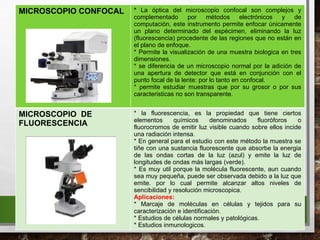 MICROSCOPIO CONFOCAL * La óptica del microscopio confocal son complejos y
complementado por métodos electrónicos y de
computación, este instrumento permite enfocar únicamente
un plano determinado del espécimen, eliminando la luz
(fluorescencia) procedente de las regiones que no están en
el plano de enfoque.
* Permite la visualización de una muestra biologica en tres
dimensiones.
* se diferencia de un microscopio normal por la adición de
una apertura de detector que está en conjunción con el
punto focal de la lente: por lo tanto en confocal.
* permite estudiar muestras que por su grosor o por sus
caracteristicas no son transparente.
MICROSCOPIO DE
FLUORESCENCIA
* la fluorescencia, es la propiedad que tiene ciertos
elementos químicos denominados fluoróforos o
fluorocromos de emitir luz visible cuando sobre ellos incide
una radiación intensa.
* En general para el estudio con este método la muestra se
tiñe con una sustancia fluorescente que absorbe la energia
de las ondas cortas de la luz (azul) y emite la luz de
longitudes de ondas más largas (verde).
* Es muy util porque la molécula fluorescente, aun cuando
sea muy pequeña, puede ser observada debido a la luz que
emite. por lo cual permite alcanzar altos niveles de
sencibilidad y resolución microscopica.
Aplicaciones:
* Marcaje de moléculas en células y tejidos para su
caracterización e identificación.
* Estudios de células normales y patológicas.
* Estudios inmunologicos.
 
